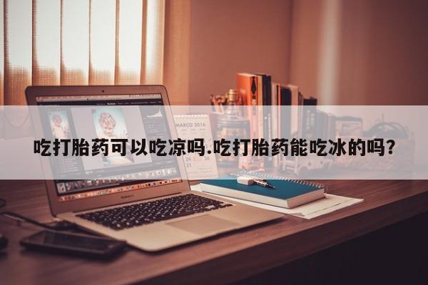 米非司酮片在线购微信吃打胎药可以吃凉吗.吃打胎药能吃冰的吗？