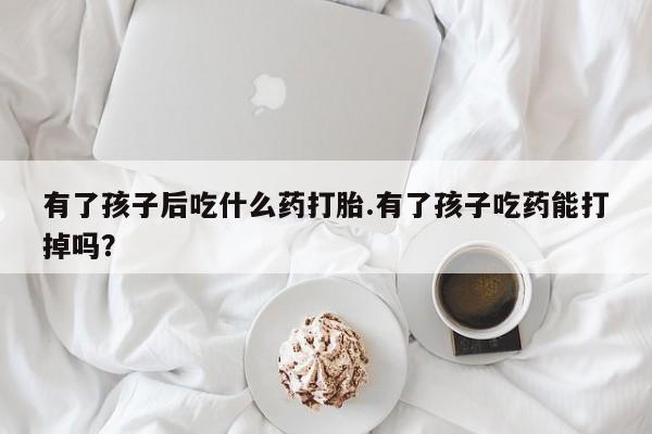 米非司酮片在线购微信有了孩子后吃什么药打胎.有了孩子吃药能打掉吗？