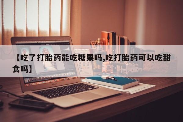 米非司酮片在线购微信【吃了打胎药能吃糖果吗,吃打胎药可以吃甜食吗】