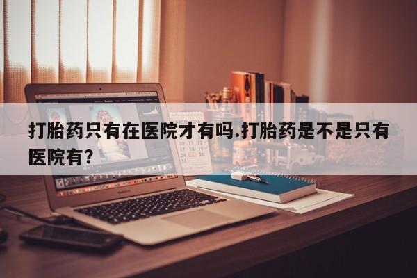 米非司酮片在线购微信打胎药只有在医院才有吗.打胎药是不是只有医院有？
