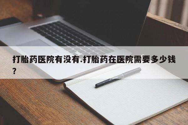 米非司酮片在线购微信打胎药医院有没有.打胎药在医院需要多少钱？