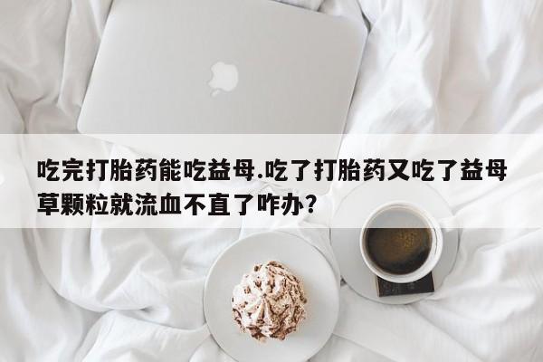 米非司酮片在线购微信吃完打胎药能吃益母.吃了打胎药又吃了益母草颗粒就流血不直了咋办？