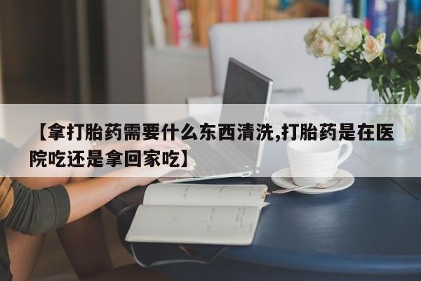 米非司酮片在线购微信【拿打胎药需要什么东西清洗,打胎药是在医院吃还是拿回家吃】