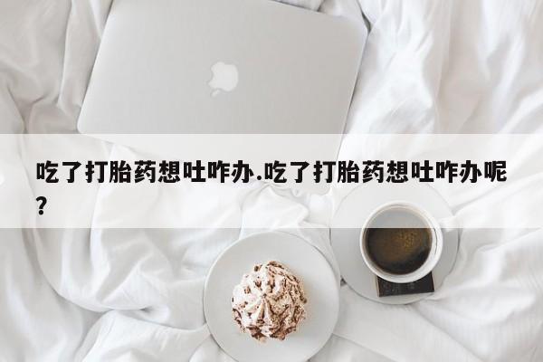 米非司酮片在线购微信吃了打胎药想吐咋办.吃了打胎药想吐咋办呢？