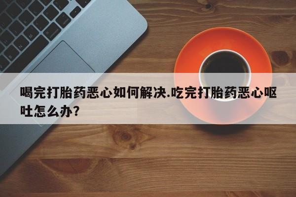 米非司酮片在线购微信喝完打胎药恶心如何解决.吃完打胎药恶心呕吐怎么办？