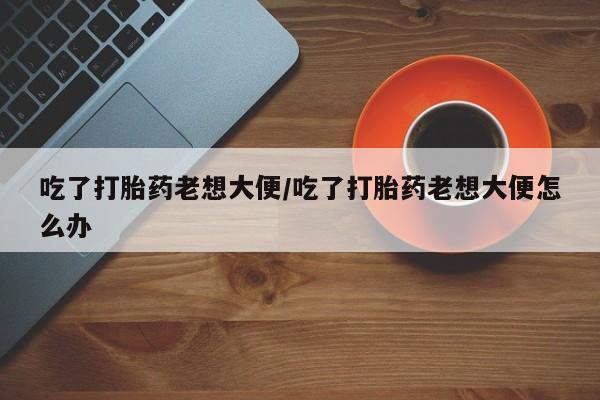 米非司酮片在线购微信吃了打胎药老想大便/吃了打胎药老想大便怎么办