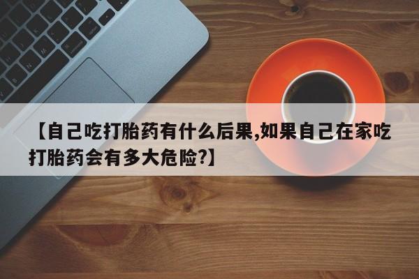 米非司酮片在线购微信【自己吃打胎药有什么后果,如果自己在家吃打胎药会有多大危险?】
