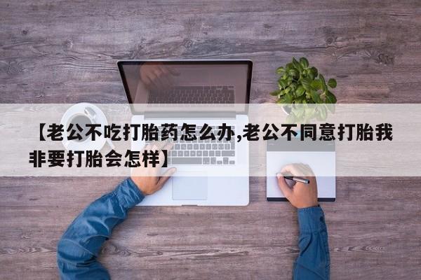 米非司酮片在线购微信【老公不吃打胎药怎么办,老公不同意打胎我非要打胎会怎样】