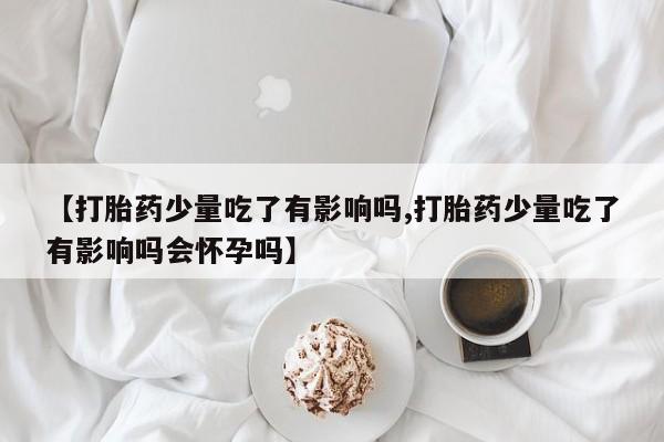 米非司酮片在线购微信【打胎药少量吃了有影响吗,打胎药少量吃了有影响吗会怀孕吗】