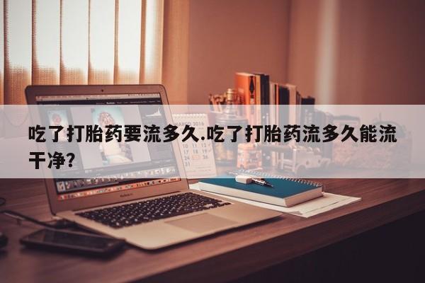 米非司酮片在线购微信吃了打胎药要流多久.吃了打胎药流多久能流干净？