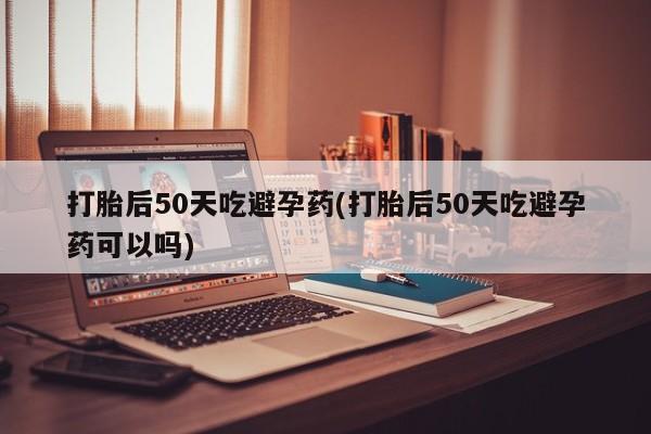 米非司酮片在线购微信打胎后50天吃避孕药(打胎后50天吃避孕药可以吗)