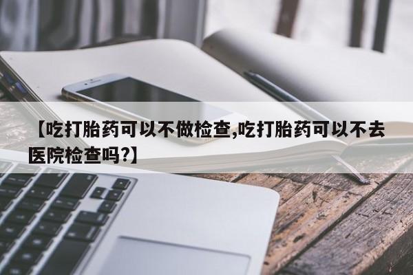 米非司酮片在线购微信【吃打胎药可以不做检查,吃打胎药可以不去医院检查吗?】