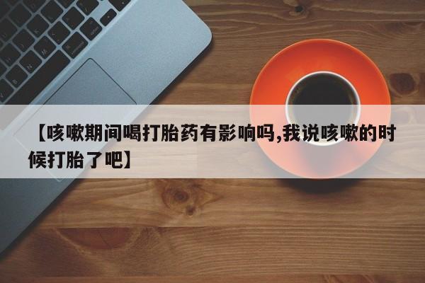 米非司酮片在线购微信【咳嗽期间喝打胎药有影响吗,我说咳嗽的时候打胎了吧】