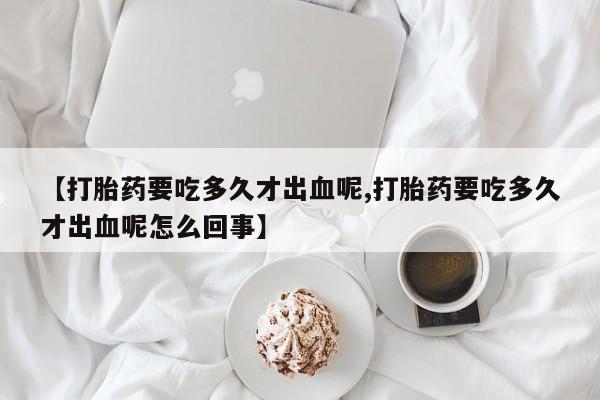米非司酮片在线购微信【打胎药要吃多久才出血呢,打胎药要吃多久才出血呢怎么回事】
