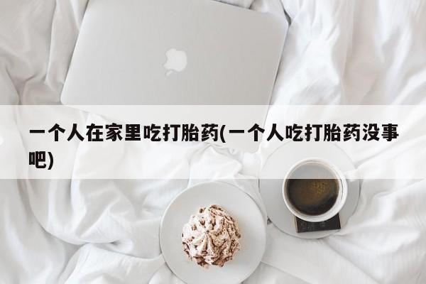 米非司酮片在线购微信一个人在家里吃打胎药(一个人吃打胎药没事吧)