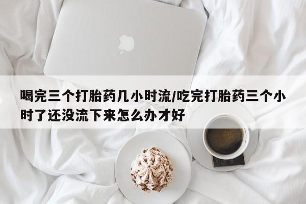 米非司酮片在线购微信喝完三个打胎药几小时流/吃完打胎药三个小时了还没流下来怎么办才好