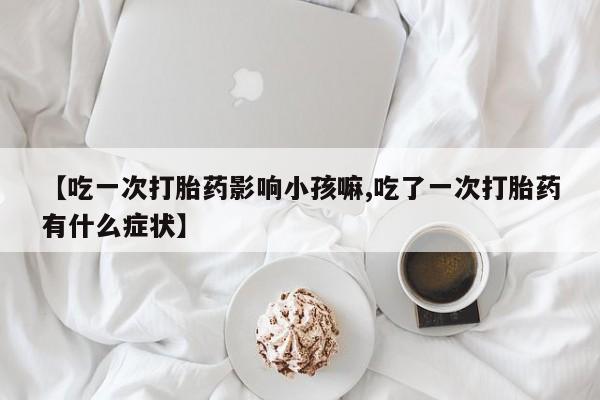 米非司酮片在线购微信【吃一次打胎药影响小孩嘛,吃了一次打胎药有什么症状】
