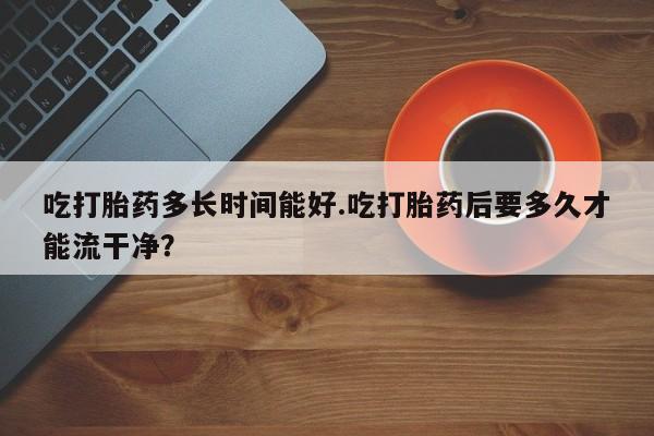 米非司酮片在线购微信吃打胎药多长时间能好.吃打胎药后要多久才能流干净？
