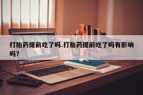 米非司酮片在线购微信打胎药提前吃了吗.打胎药提前吃了吗有影响吗？