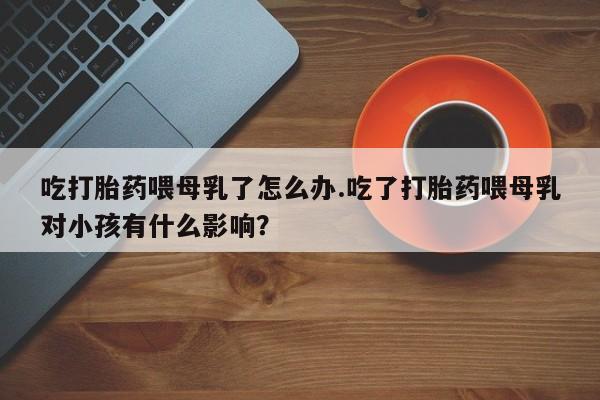 米非司酮片在线购微信吃打胎药喂母乳了怎么办.吃了打胎药喂母乳对小孩有什么影响？