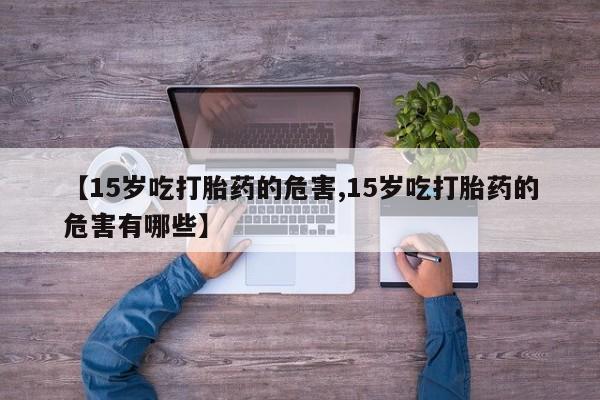 米非司酮片在线购微信【15岁吃打胎药的危害,15岁吃打胎药的危害有哪些】