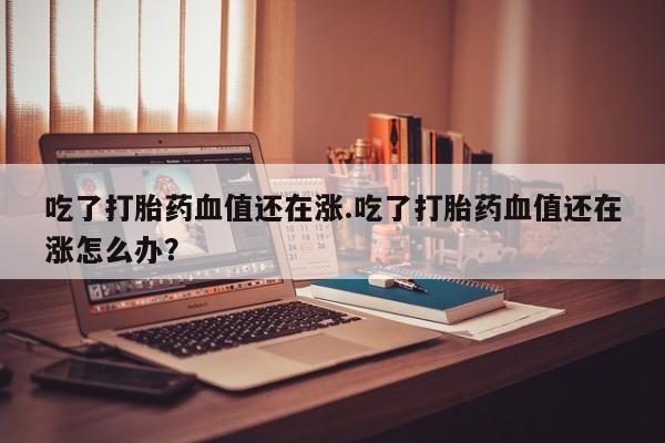 米非司酮片在线购微信吃了打胎药血值还在涨.吃了打胎药血值还在涨怎么办？