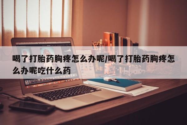 米非司酮片在线购微信喝了打胎药胸疼怎么办呢/喝了打胎药胸疼怎么办呢吃什么药