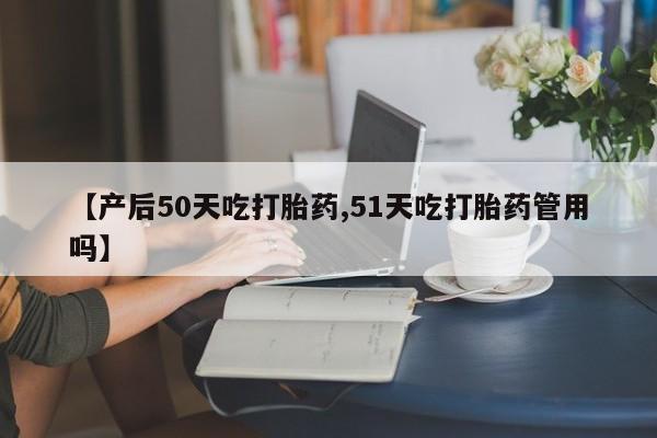米非司酮片在线购微信【产后50天吃打胎药,51天吃打胎药管用吗】