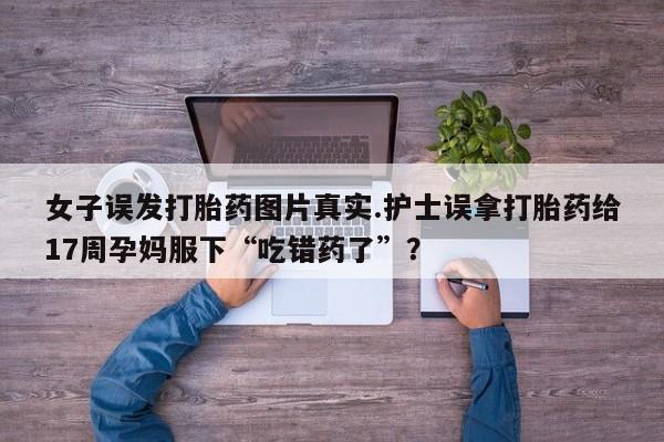 米非司酮片在线购微信女子误发打胎药图片真实.护士误拿打胎药给17周孕妈服下“吃错药了”？