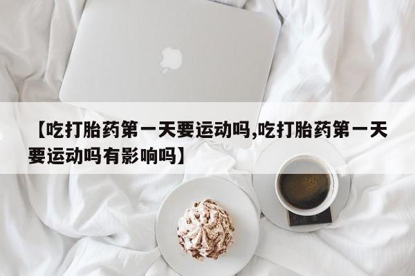 米非司酮片在线购微信【吃打胎药第一天要运动吗,吃打胎药第一天要运动吗有影响吗】