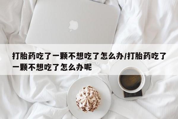 米非司酮片在线购微信打胎药吃了一颗不想吃了怎么办/打胎药吃了一颗不想吃了怎么办呢