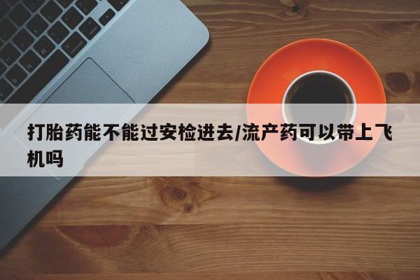 米非司酮片在线购微信打胎药能不能过安检进去/流产药可以带上飞机吗