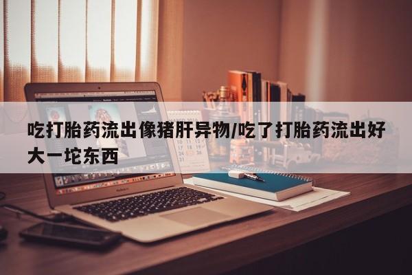 米非司酮片在线购微信吃打胎药流出像猪肝异物/吃了打胎药流出好大一坨东西