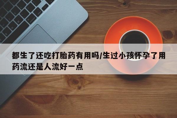 米非司酮片在线购微信都生了还吃打胎药有用吗/生过小孩怀孕了用药流还是人流好一点
