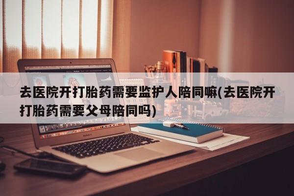 米非司酮片在线购微信去医院开打胎药需要监护人陪同嘛(去医院开打胎药需要父母陪同吗)