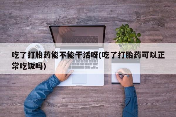 米非司酮片在线购微信吃了打胎药能不能干活呀(吃了打胎药可以正常吃饭吗)