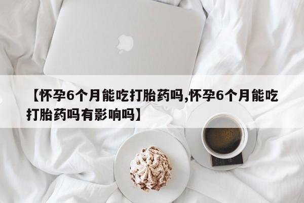 米非司酮片在线购微信【怀孕6个月能吃打胎药吗,怀孕6个月能吃打胎药吗有影响吗】