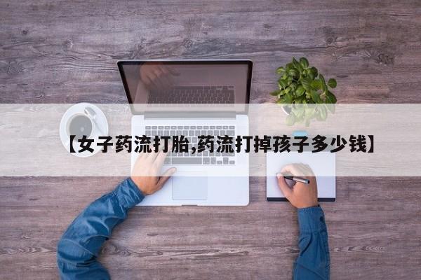 米非司酮片在线购微信【女子药流打胎,药流打掉孩子多少钱】