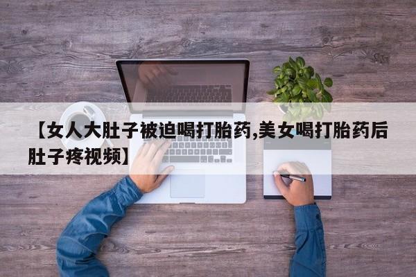 米非司酮片在线购微信【女人大肚子被迫喝打胎药,美女喝打胎药后肚子疼视频】