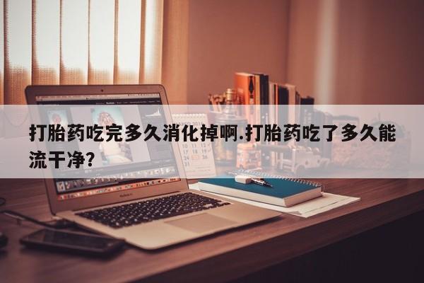 米非司酮片在线购微信打胎药吃完多久消化掉啊.打胎药吃了多久能流干净？