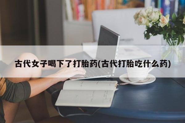 米非司酮片在线购微信古代女子喝下了打胎药(古代打胎吃什么药)