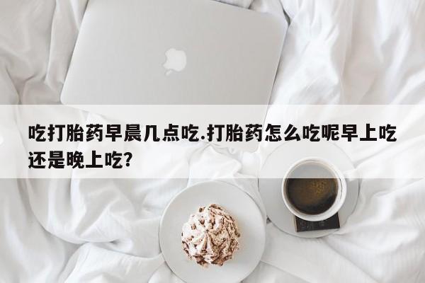 米非司酮片在线购微信吃打胎药早晨几点吃.打胎药怎么吃呢早上吃还是晚上吃？
