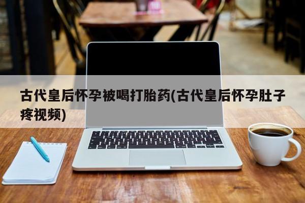 米非司酮片在线购微信古代皇后怀孕被喝打胎药(古代皇后怀孕肚子疼视频)