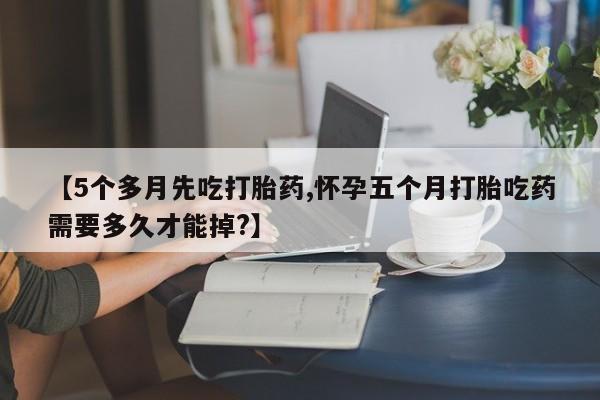 米非司酮片在线购微信【5个多月先吃打胎药,怀孕五个月打胎吃药需要多久才能掉?】