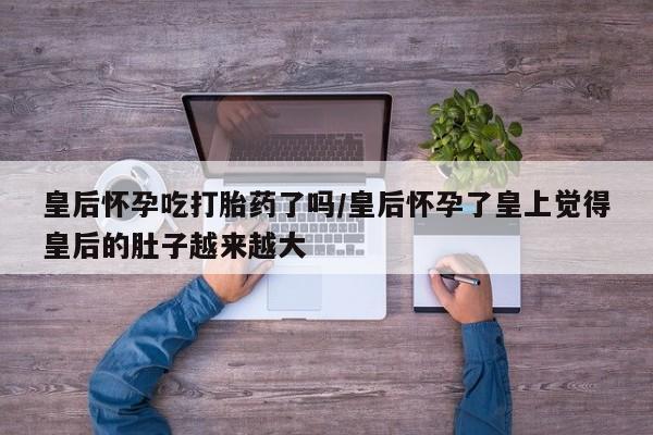 米非司酮片在线购微信皇后怀孕吃打胎药了吗/皇后怀孕了皇上觉得皇后的肚子越来越大
