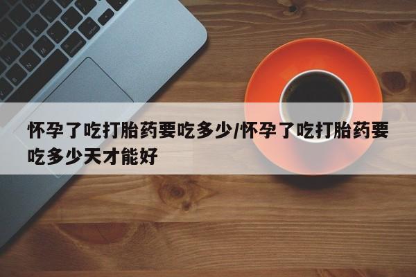 米非司酮片在线购微信怀孕了吃打胎药要吃多少/怀孕了吃打胎药要吃多少天才能好