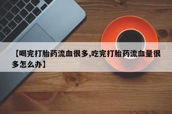 米非司酮片在线购微信【喝完打胎药流血很多,吃完打胎药流血量很多怎么办】