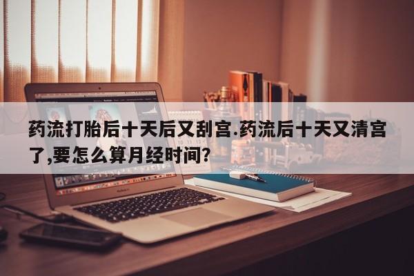 米非司酮片在线购微信药流打胎后十天后又刮宫.药流后十天又清宫了,要怎么算月经时间？