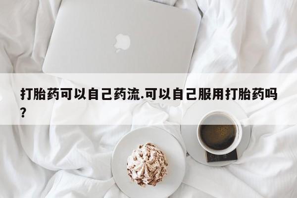 米非司酮片在线购微信打胎药可以自己药流.可以自己服用打胎药吗？