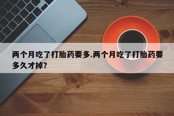 米非司酮片在线购微信两个月吃了打胎药要多.两个月吃了打胎药要多久才掉？